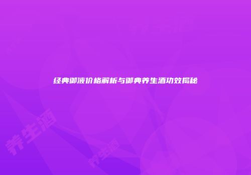 经典御液价格解析与御典养生酒功效揭秘