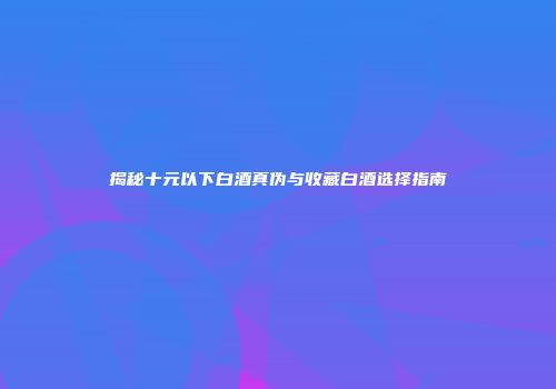 揭秘十元以下白酒真伪与收藏白酒选择指南