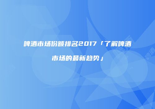 啤酒市场份额排名2017「了解啤酒市场的最新趋势」