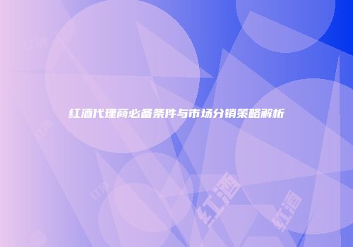 红酒代理商必备条件与市场分销策略解析