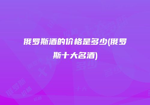 俄罗斯酒的价格是多少(俄罗斯十大名酒)