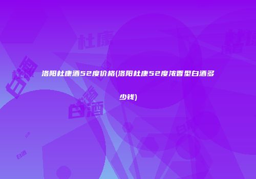 洛阳杜康酒52度价格(洛阳杜康52度浓香型白酒多少钱)