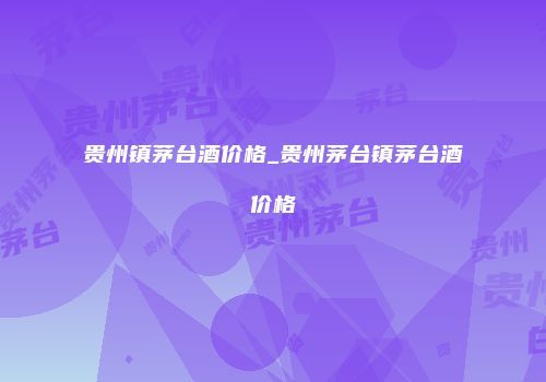 贵州镇茅台酒价格_贵州茅台镇茅台酒价格