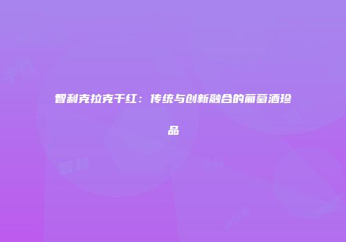 智利克拉克干红：传统与创新融合的葡萄酒珍品