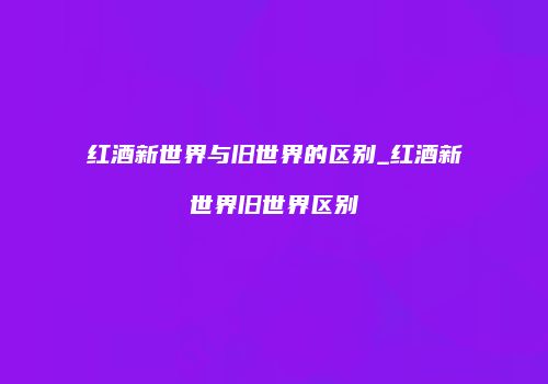红酒新世界与旧世界的区别_红酒新世界旧世界区别