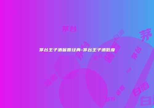茅台王子酒酱香经典-茅台王子酒低度