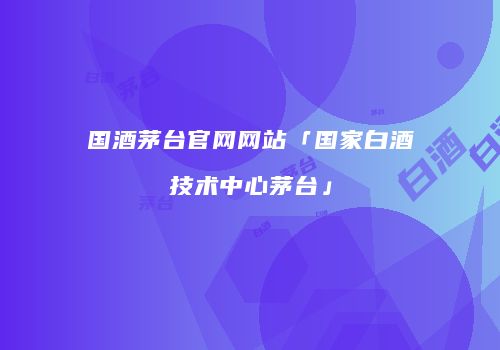 国酒茅台官网网站「国家白酒技术中心茅台」