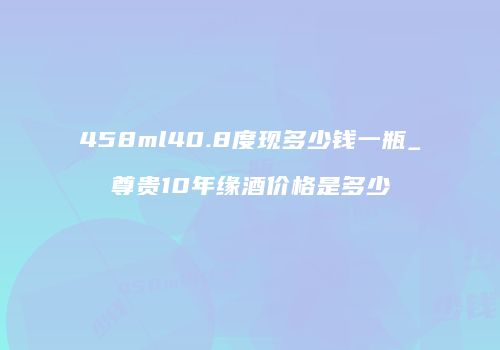 458ml40.8度现多少钱一瓶_尊贵10年缘酒价格是多少