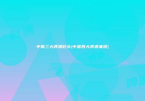 中国三大啤酒巨头(中国四大啤酒集团)
