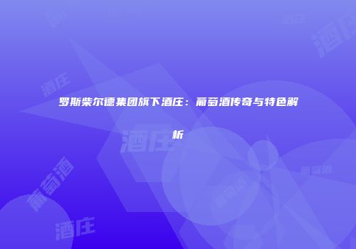罗斯柴尔德集团旗下酒庄：葡萄酒传奇与特色解析