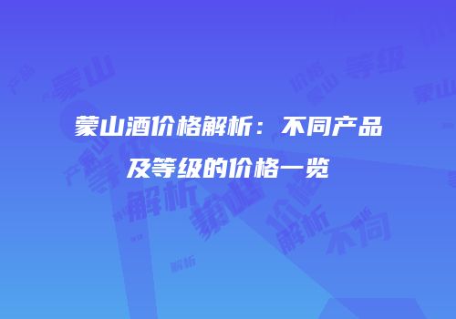 蒙山酒价格解析：不同产品及等级的价格一览