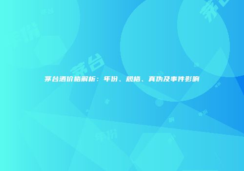 茅台酒价格解析：年份、规格、真伪及事件影响