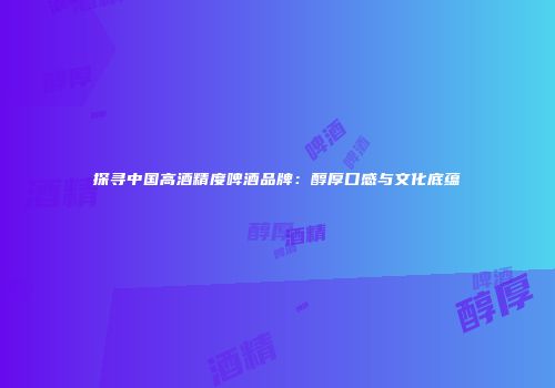 探寻中国高酒精度啤酒品牌：醇厚口感与文化底蕴