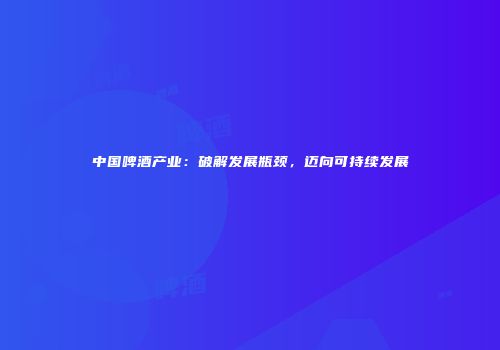 中国啤酒产业：破解发展瓶颈，迈向可持续发展