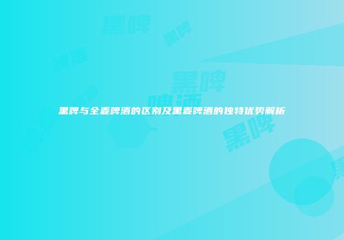 黑啤与全麦啤酒的区别及黑麦啤酒的独特优势解析