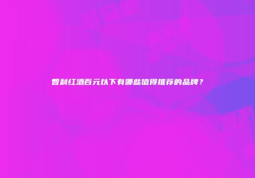 智利红酒百元以下有哪些值得推荐的品牌？