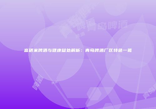 富硒米啤酒与健康益处解析：青岛啤酒厂区特色一览