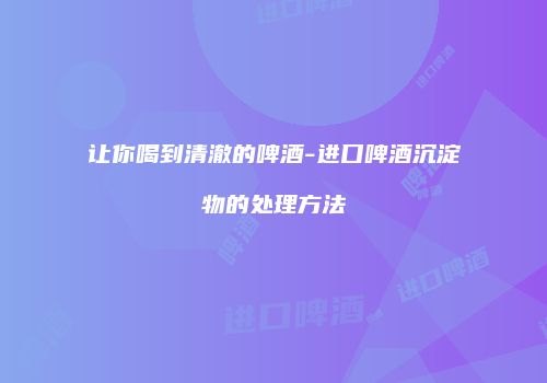 让你喝到清澈的啤酒-进口啤酒沉淀物的处理方法