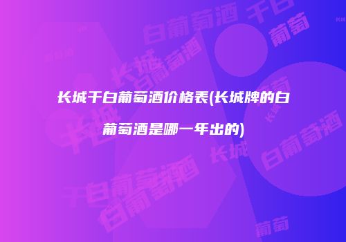 长城干白葡萄酒价格表(长城牌的白葡萄酒是哪一年出的)