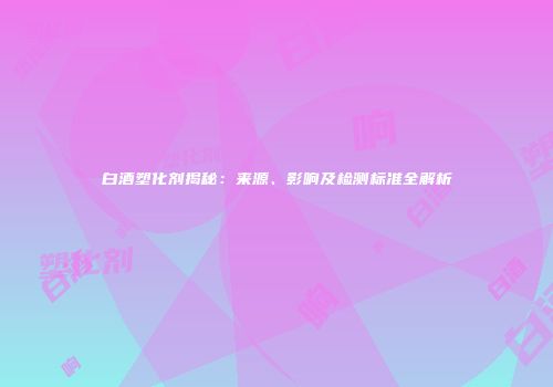 白酒塑化剂揭秘：来源、影响及检测标准全解析