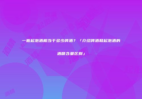 一瓶起泡酒相当于多少啤酒？「介绍啤酒和起泡酒的酒精含量区别」