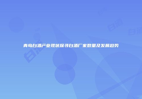青岛白酒产业现状探寻白酒厂家数量及发展趋势