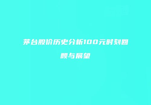 茅台股价历史分析100元时刻回顾与展望