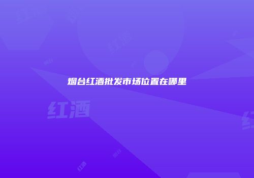 烟台红酒批发市场位置在哪里