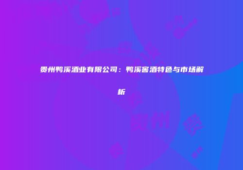 贵州鸭溪酒业有限公司：鸭溪窖酒特色与市场解析