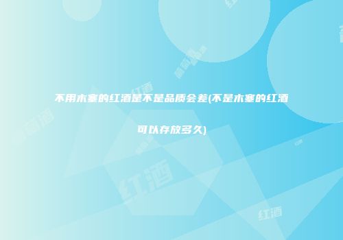 不用木塞的红酒是不是品质会差(不是木塞的红酒可以存放多久)