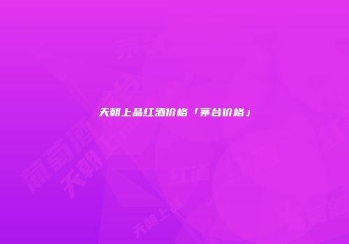 天朝上品红酒价格「茅台价格」