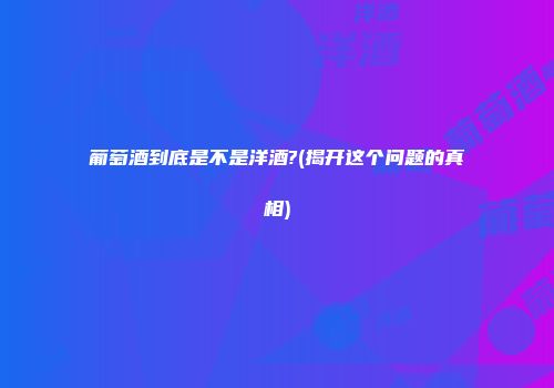 葡萄酒到底是不是洋酒?(揭开这个问题的真相)