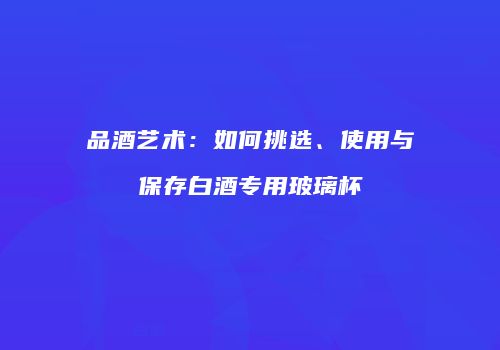 品酒艺术：如何挑选、使用与保存白酒专用玻璃杯
