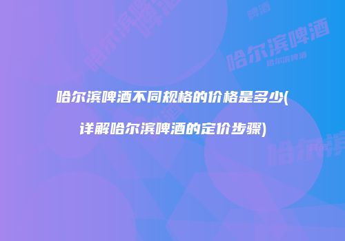 哈尔滨啤酒不同规格的价格是多少(详解哈尔滨啤酒的定价步骤)