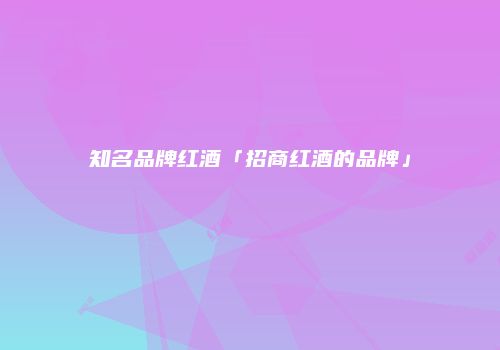 知名品牌红酒「招商红酒的品牌」