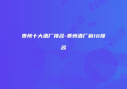 贵州十大酒厂排名-贵州酒厂前10排名