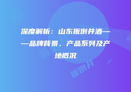 深度解析：山东扳倒井酒——品牌背景、产品系列及产地概况