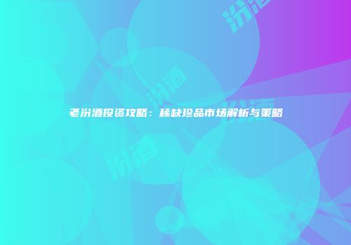 老汾酒投资攻略：稀缺珍品市场解析与策略