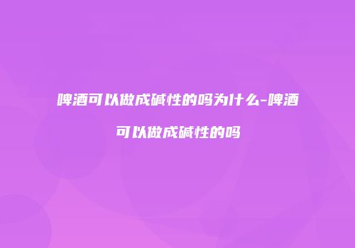 啤酒可以做成碱性的吗为什么-啤酒可以做成碱性的吗