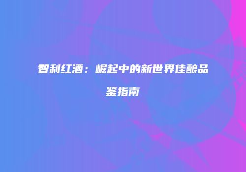 智利红酒：崛起中的新世界佳酿品鉴指南