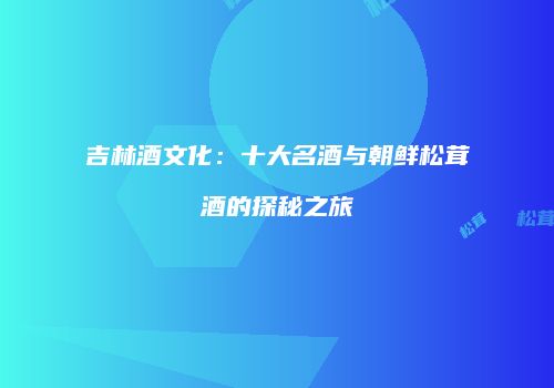 吉林酒文化：十大名酒与朝鲜松茸酒的探秘之旅