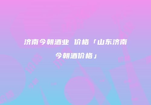 济南今朝酒业 价格「山东济南今朝酒价格」
