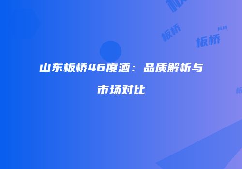 山东板桥46度酒：品质解析与市场对比