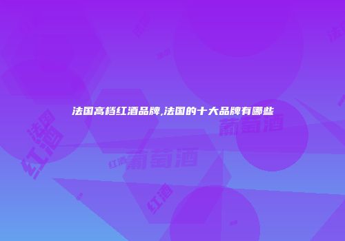 法国高档红酒品牌,法国的十大品牌有哪些