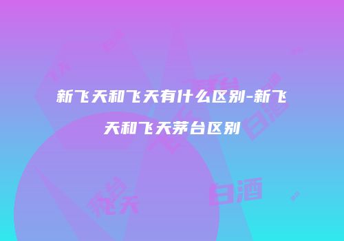 新飞天和飞天有什么区别-新飞天和飞天茅台区别