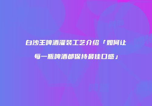 白沙王啤酒灌装工艺介绍「如何让每一瓶啤酒都保持最佳口感」