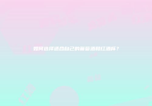 如何选择适合自己的葡萄酒和红酒杯？