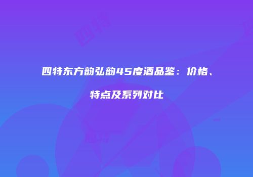 四特东方韵弘韵45度酒品鉴：价格、特点及系列对比