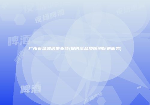 广州夜场啤酒供货商(提供高品质啤酒配送服务)