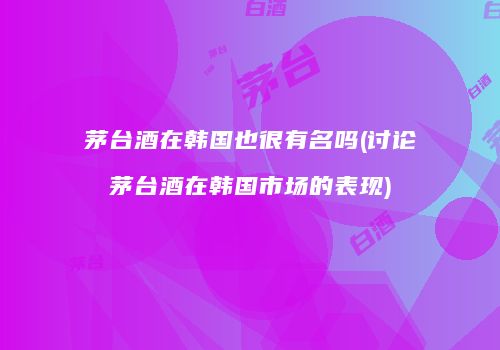 茅台酒在韩国也很有名吗(讨论茅台酒在韩国市场的表现)